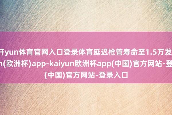 开yun体育官网入口登录体育延迟枪管寿命至1.5万发-kaiyun(欧洲杯)app-kaiyun欧洲杯app(中国)官方网站-登录入口