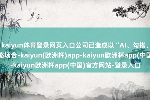 kaiyun体育登录网页入口公司已造成以“AI、勾搭、国际化”为中枢的策略场合-kaiyun(欧洲杯)app-kaiyun欧洲杯app(中国)官方网站-登录入口