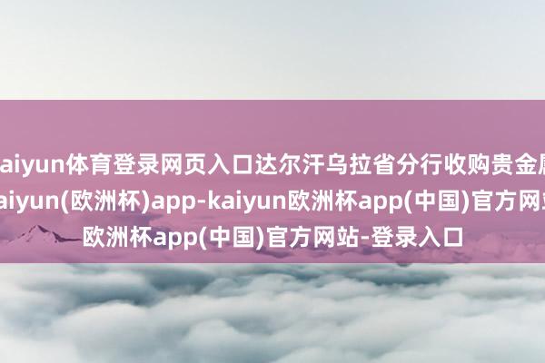 kaiyun体育登录网页入口达尔汗乌拉省分行收购贵金属494公斤-kaiyun(欧洲杯)app-kaiyun欧洲杯app(中国)官方网站-登录入口