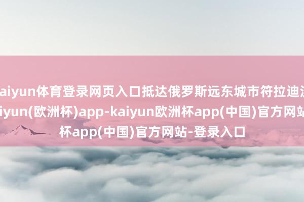 kaiyun体育登录网页入口抵达俄罗斯远东城市符拉迪沃斯托克-kaiyun(欧洲杯)app-kaiyun欧洲杯app(中国)官方网站-登录入口