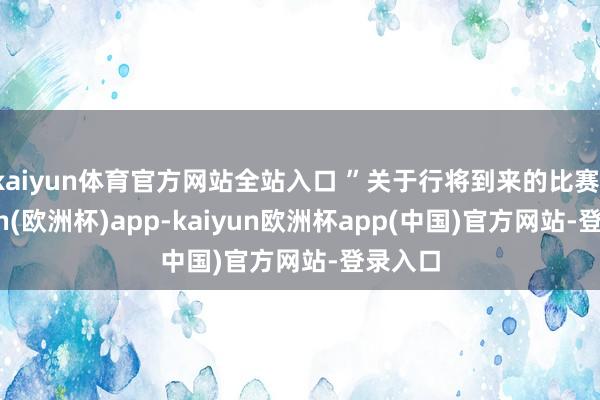 kaiyun体育官方网站全站入口 ”关于行将到来的比赛-kaiyun(欧洲杯)app-kaiyun欧洲杯app(中国)官方网站-登录入口