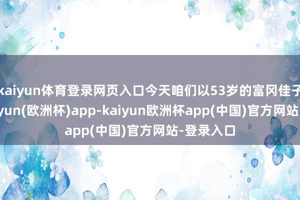 kaiyun体育登录网页入口今天咱们以53岁的富冈佳子为例-kaiyun(欧洲杯)app-kaiyun欧洲杯app(中国)官方网站-登录入口