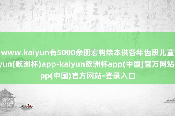 www.kaiyun有5000余册宏构绘本供各年齿段儿童阅读-kaiyun(欧洲杯)app-kaiyun欧洲杯app(中国)官方网站-登录入口
