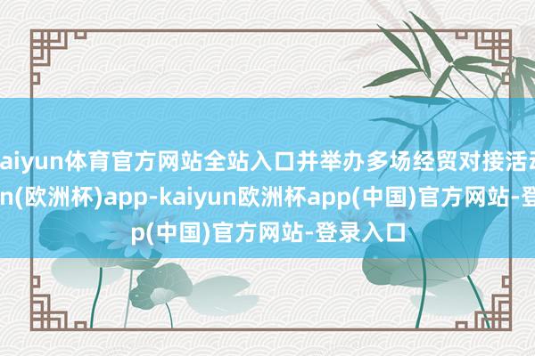 kaiyun体育官方网站全站入口并举办多场经贸对接活动-kaiyun(欧洲杯)app-kaiyun欧洲杯app(中国)官方网站-登录入口