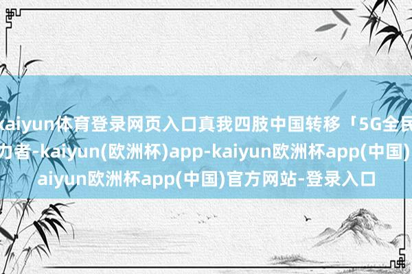 kaiyun体育登录网页入口真我四肢中国转移「5G全民化行径」的繁难助力者-kaiyun(欧洲杯)app-kaiyun欧洲杯app(中国)官方网站-登录入口