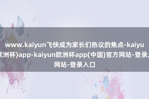 www.kaiyun飞快成为家长们热议的焦点-kaiyun(欧洲杯)app-kaiyun欧洲杯app(中国)官方网站-登录入口