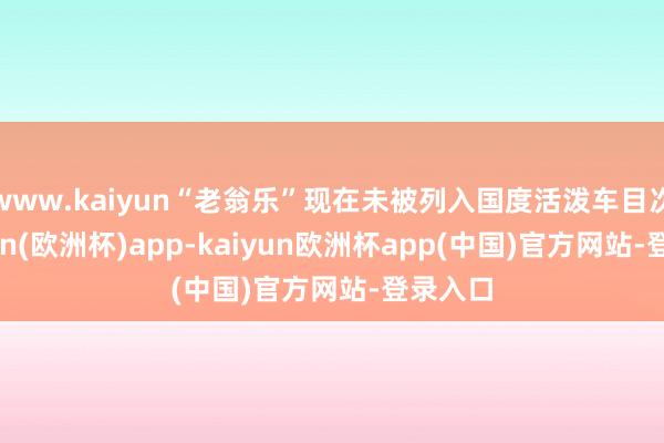 www.kaiyun“老翁乐”现在未被列入国度活泼车目次-kaiyun(欧洲杯)app-kaiyun欧洲杯app(中国)官方网站-登录入口