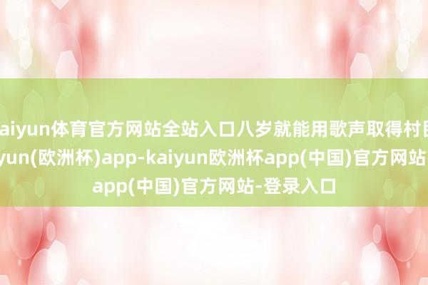 kaiyun体育官方网站全站入口八岁就能用歌声取得村民喝彩-kaiyun(欧洲杯)app-kaiyun欧洲杯app(中国)官方网站-登录入口