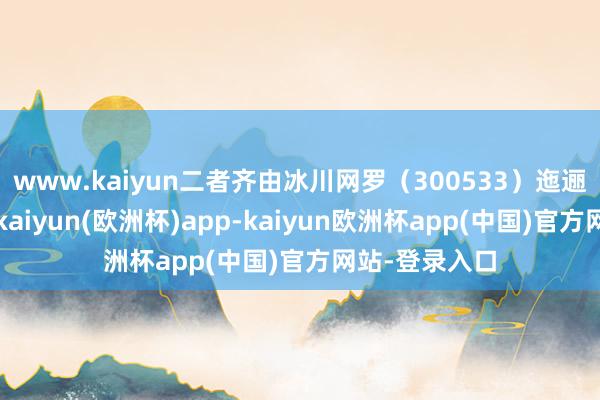 www.kaiyun二者齐由冰川网罗（300533）迤逦全资合手股-kaiyun(欧洲杯)app-kaiyun欧洲杯app(中国)官方网站-登录入口