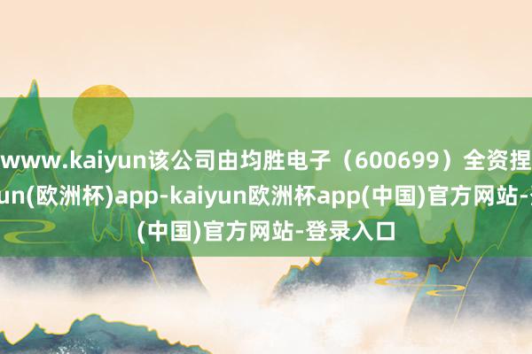 www.kaiyun该公司由均胜电子(600699)全资捏股-kaiyun(欧洲杯)app-kaiyun欧洲杯app(中国)官方网站-登录入口