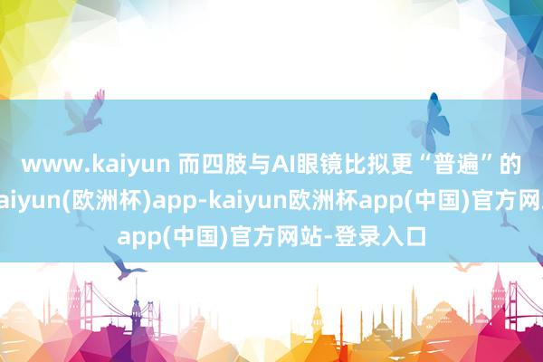 www.kaiyun   而四肢与AI眼镜比拟更“普遍”的头显眼镜-kaiyun(欧洲杯)app-kaiyun欧洲杯app(中国)官方网站-登录入口