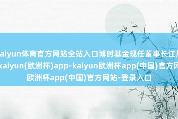 kaiyun体育官方网站全站入口博时基金现任董事长江晨曦行将卸任-kaiyun(欧洲杯)app-kaiyun欧洲杯app(中国)官方网站-登录入口