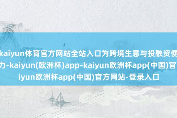 kaiyun体育官方网站全站入口为跨境生意与投融资便利化提供坚实助力-kaiyun(欧洲杯)app-kaiyun欧洲杯app(中国)官方网站-登录入口