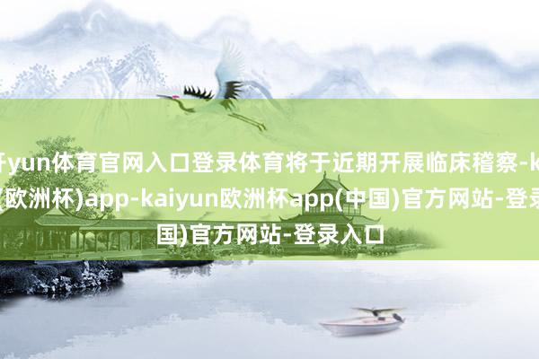 开yun体育官网入口登录体育将于近期开展临床稽察-kaiyun(欧洲杯)app-kaiyun欧洲杯app(中国)官方网站-登录入口