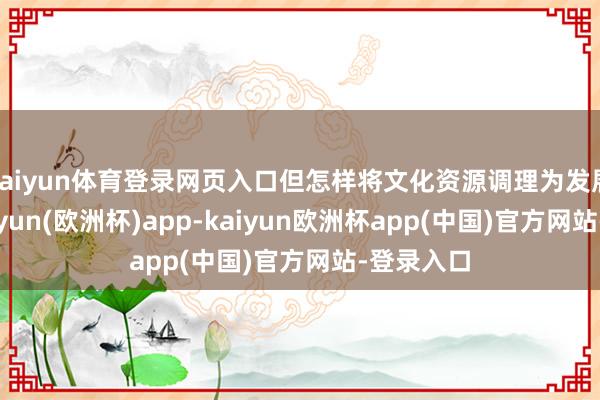 kaiyun体育登录网页入口但怎样将文化资源调理为发展能源-kaiyun(欧洲杯)app-kaiyun欧洲杯app(中国)官方网站-登录入口