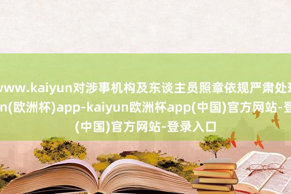 www.kaiyun对涉事机构及东谈主员照章依规严肃处理-kaiyun(欧洲杯)app-kaiyun欧洲杯app(中国)官方网站-登录入口