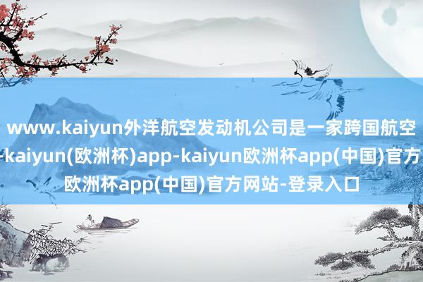 www.kaiyun 外洋航空发动机公司是一家跨国航空发动机调和体-kaiyun(欧洲杯)app-kaiyun欧洲杯app(中国)官方网站-登录入口