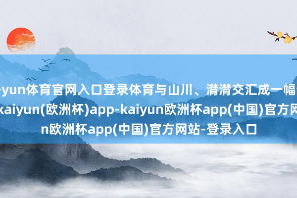 开yun体育官网入口登录体育与山川、潸潸交汇成一幅梦乡般的征象-kaiyun(欧洲杯)app-kaiyun欧洲杯app(中国)官方网站-登录入口