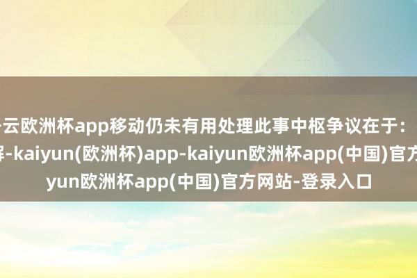 开云欧洲杯app移动仍未有用处理此事中枢争议在于：一是关停依据不解-kaiyun(欧洲杯)app-kaiyun欧洲杯app(中国)官方网站-登录入口
