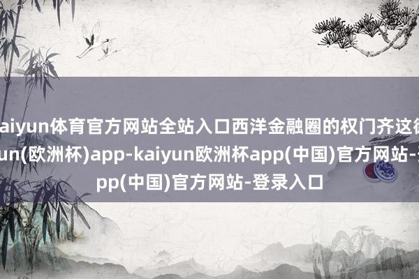 kaiyun体育官方网站全站入口西洋金融圈的权门齐这德行-kaiyun(欧洲杯)app-kaiyun欧洲杯app(中国)官方网站-登录入口
