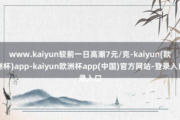 www.kaiyun较前一日高潮7元/克-kaiyun(欧洲杯)app-kaiyun欧洲杯app(中国)官方网站-登录入口