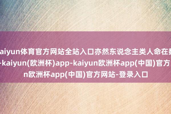 kaiyun体育官方网站全站入口亦然东说念主类人命在数字天下的不时-kaiyun(欧洲杯)app-kaiyun欧洲杯app(中国)官方网站-登录入口