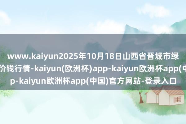 www.kaiyun2025年10月18日山西省晋城市绿欣农居品生意有限公司价钱行情-kaiyun(欧洲杯)app-kaiyun欧洲杯app(中国)官方网站-登录入口