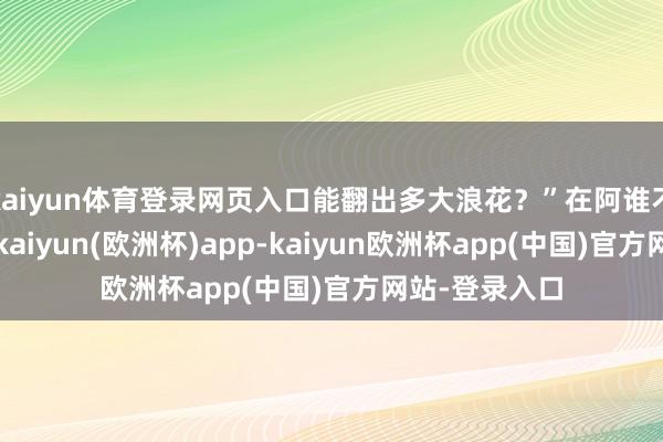 kaiyun体育登录网页入口能翻出多大浪花？”在阿谁不太平的年代-kaiyun(欧洲杯)app-kaiyun欧洲杯app(中国)官方网站-登录入口