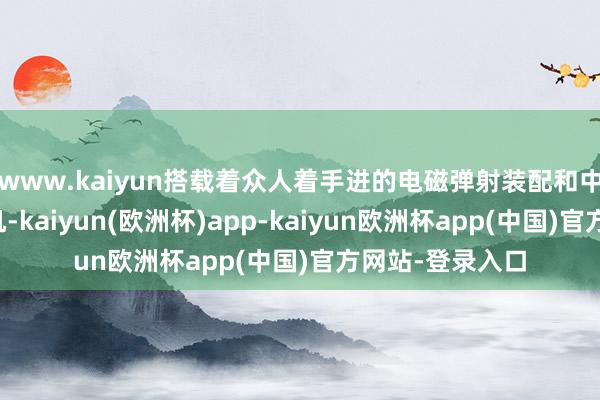 www.kaiyun搭载着众人着手进的电磁弹射装配和中国先进的舰载机-kaiyun(欧洲杯)app-kaiyun欧洲杯app(中国)官方网站-登录入口