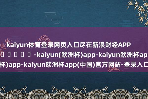 kaiyun体育登录网页入口尽在新浪财经APP -kaiyun(欧洲杯)app-kaiyun欧洲杯app(中国)官方网站-登录入口