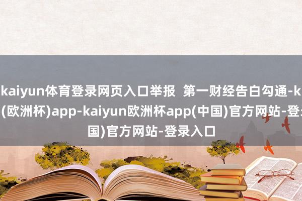 kaiyun体育登录网页入口举报  第一财经告白勾通-kaiyun(欧洲杯)app-kaiyun欧洲杯app(中国)官方网站-登录入口