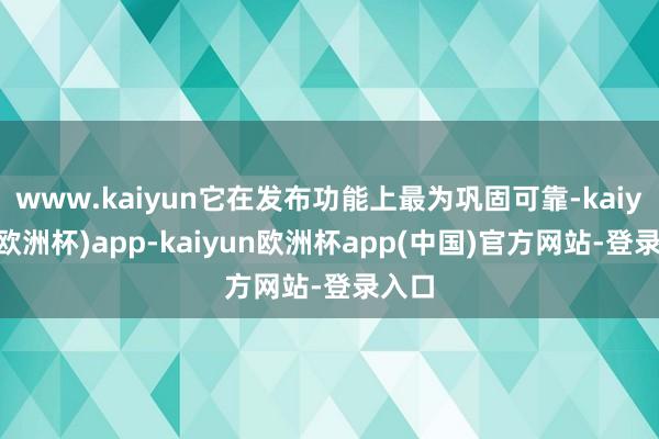 www.kaiyun它在发布功能上最为巩固可靠-kaiyun(欧洲杯)app-kaiyun欧洲杯app(中国)官方网站-登录入口