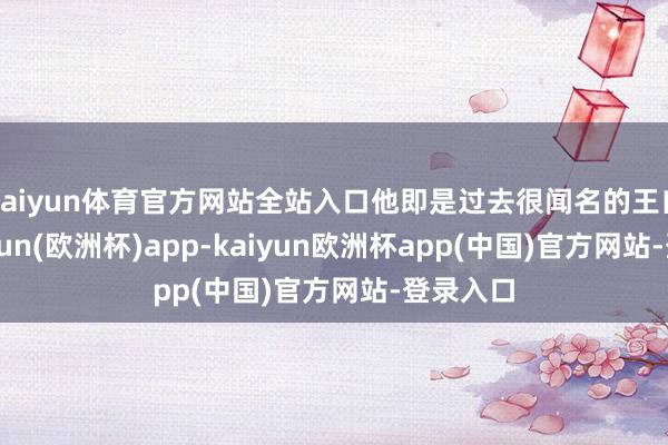 kaiyun体育官方网站全站入口他即是过去很闻名的王自如-kaiyun(欧洲杯)app-kaiyun欧洲杯app(中国)官方网站-登录入口
