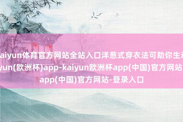 kaiyun体育官方网站全站入口洋葱式穿衣法可助你生动交接-kaiyun(欧洲杯)app-kaiyun欧洲杯app(中国)官方网站-登录入口