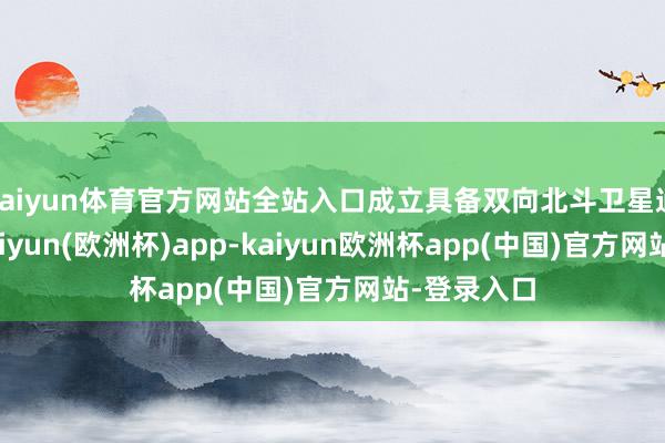 kaiyun体育官方网站全站入口成立具备双向北斗卫星通讯功能-kaiyun(欧洲杯)app-kaiyun欧洲杯app(中国)官方网站-登录入口