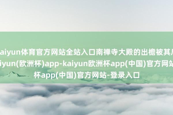 kaiyun体育官方网站全站入口南禅寺大殿的出檐被其后篡改过-kaiyun(欧洲杯)app-kaiyun欧洲杯app(中国)官方网站-登录入口