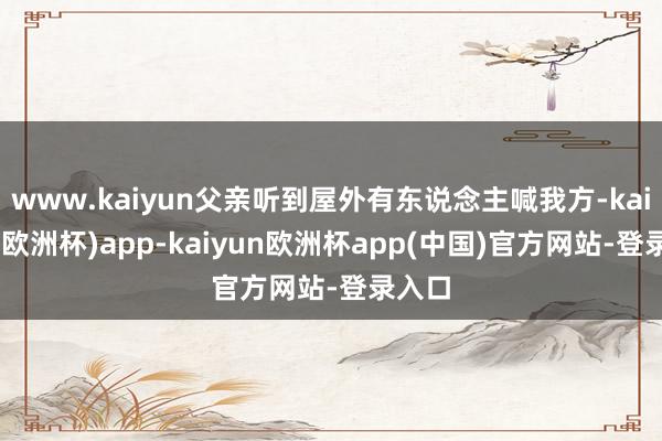 www.kaiyun父亲听到屋外有东说念主喊我方-kaiyun(欧洲杯)app-kaiyun欧洲杯app(中国)官方网站-登录入口