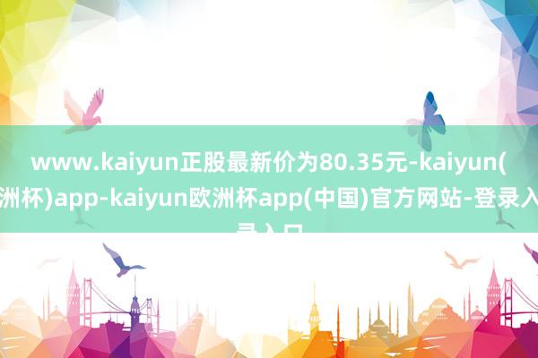 www.kaiyun正股最新价为80.35元-kaiyun(欧洲杯)app-kaiyun欧洲杯app(中国)官方网站-登录入口