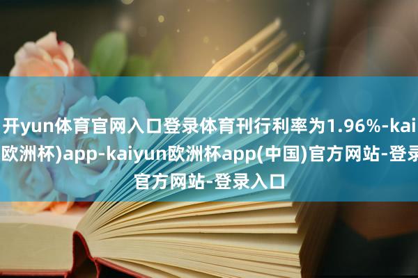 开yun体育官网入口登录体育刊行利率为1.96%-kaiyun(欧洲杯)app-kaiyun欧洲杯app(中国)官方网站-登录入口