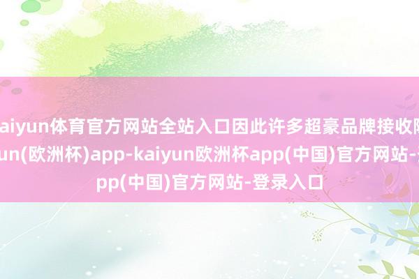 kaiyun体育官方网站全站入口因此许多超豪品牌接收隐身-kaiyun(欧洲杯)app-kaiyun欧洲杯app(中国)官方网站-登录入口
