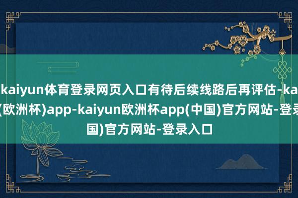 kaiyun体育登录网页入口有待后续线路后再评估-kaiyun(欧洲杯)app-kaiyun欧洲杯app(中国)官方网站-登录入口