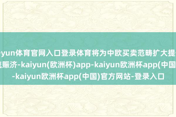 开yun体育官网入口登录体育将为中欧买卖范畴扩大提供愈加高效可靠的物流赈济-kaiyun(欧洲杯)app-kaiyun欧洲杯app(中国)官方网站-登录入口
