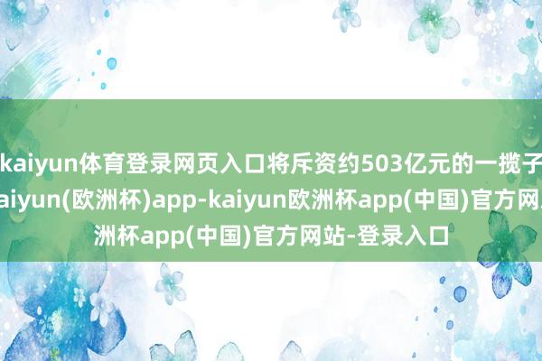 kaiyun体育登录网页入口将斥资约503亿元的一揽子投资筹划-kaiyun(欧洲杯)app-kaiyun欧洲杯app(中国)官方网站-登录入口