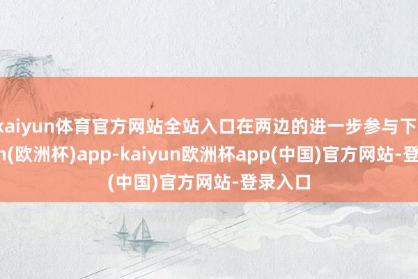 kaiyun体育官方网站全站入口在两边的进一步参与下-kaiyun(欧洲杯)app-kaiyun欧洲杯app(中国)官方网站-登录入口