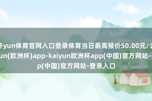 开yun体育官网入口登录体育当日最高报价50.00元/公斤-kaiyun(欧洲杯)app-kaiyun欧洲杯app(中国)官方网站-登录入口