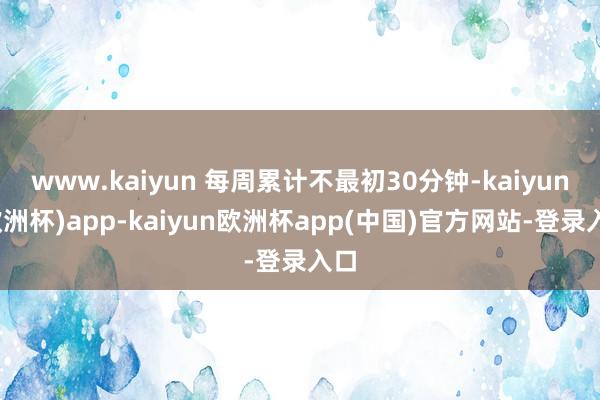 www.kaiyun 每周累计不最初30分钟-kaiyun(欧洲杯)app-kaiyun欧洲杯app(中国)官方网站-登录入口