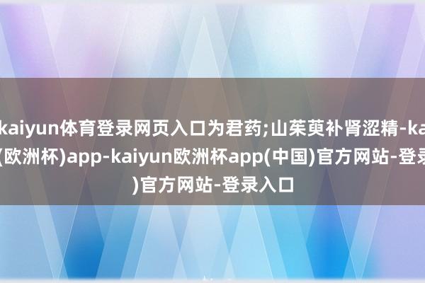 kaiyun体育登录网页入口为君药;山茱萸补肾涩精-kaiyun(欧洲杯)app-kaiyun欧洲杯app(中国)官方网站-登录入口