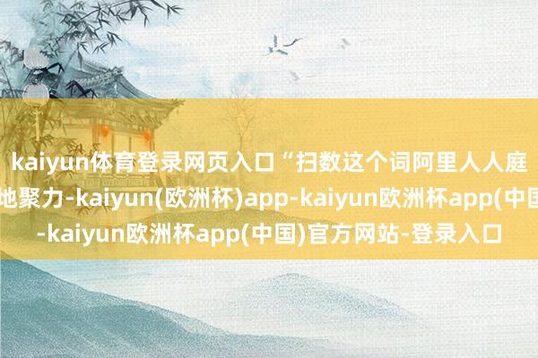 kaiyun体育登录网页入口 “扫数这个词阿里人人庭的多方力量前所未有地聚力-kaiyun(欧洲杯)app-kaiyun欧洲杯app(中国)官方网站-登录入口