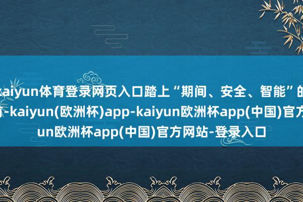 kaiyun体育登录网页入口踏上“期间、安全、智能”的价值竞争新起首-kaiyun(欧洲杯)app-kaiyun欧洲杯app(中国)官方网站-登录入口