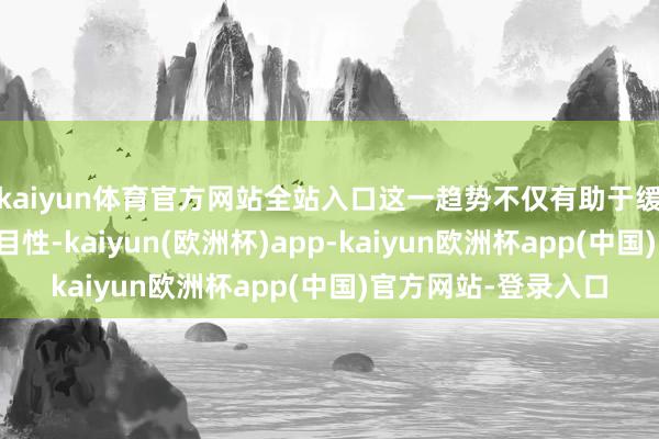 kaiyun体育官方网站全站入口这一趋势不仅有助于缓解全球经济的不细目性-kaiyun(欧洲杯)app-kaiyun欧洲杯app(中国)官方网站-登录入口